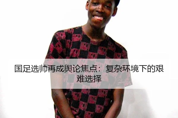 国足选帅再成舆论焦点：复杂环境下的艰难选择
